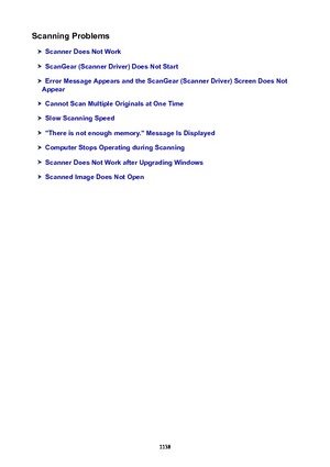 Page 1138ScanningProblems
ScannerDoesNotWork
ScanGear(ScannerDriver)DoesNotStart
ErrorMessageAppearsandtheScanGear(ScannerDriver)ScreenDoesNot
Appear
CannotScanMultipleOriginalsatOneTime
SlowScanningSpeed
"Thereisnotenoughmemory."MessageIsDisplayed
ComputerStopsOperatingduringScanning
ScannerDoesNotWorkafterUpgradingWindows
ScannedImageDoesNotOpen
1138 