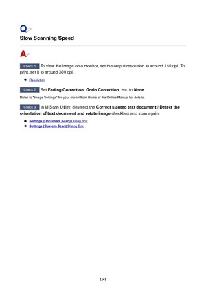 Page 1143SlowScanningSpeed
Check 1 To view the image on a monitor, set the output resolution to around 150 dpi. To
print, set it to around 300 dpi.
Resolution
Check 2  Set FadingCorrection , GrainCorrection , etc. to None.
Refer to "Image Settings" for your model from Home of the Online Manual for details.
Check 3  In IJ Scan Utility, deselect the  Correctslantedtextdocument  / Detectthe
orientationoftextdocumentandrotateimage  checkbox and scan again.
Settings(DocumentScan) Dialog Box...