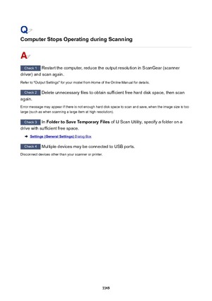 Page 1145ComputerStopsOperatingduringScanning
Check 1 Restart the computer, reduce the output resolution in ScanGear (scanner
driver) and scan again.
Refer to "Output Settings" for your model from Home of the Online Manual for details.
Check 2  Delete unnecessary files to obtain sufficient free hard disk space, then scan
again.
Error message may appear if there is not enough hard disk space to scan and save, when the image size is too large (such as when scanning a large item at high resolution)....