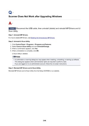 Page 1146ScannerDoesNotWorkafterUpgradingWindows
Check Disconnect the USB cable, then uninstall (delete) and reinstall MP Drivers and IJ
Scan Utility.
Step1:UninstallMPDrivers.
For how to delete MP Drivers, see 
Deleting the Unnecessary MP Drivers .
Step2:UninstallIJScanUtility.
1.
Click  ControlPanel  > Programs  > ProgramsandFeatures .
2.
Select CanonIJScanUtility  and click Uninstall/Change .
3.
When a confirmation appears, click  Yes.
4.
When uninstallation is complete, click  OK.
IJ Scan...