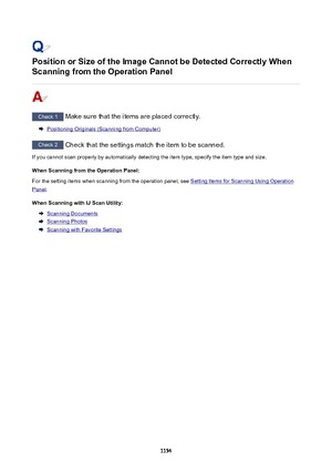 Page 1154PositionorSizeoftheImageCannotbeDetectedCorrectlyWhen
ScanningfromtheOperationPanel
Check 1  Make sure that the items are placed correctly.
Positioning Originals (Scanning from Computer)
Check 2  Check that the settings match the item to be scanned.
If you cannot scan properly by automatically detecting the item type, specify the item type and size.
WhenScanningfromtheOperationPanel:
For the setting items when scanning from the operation panel, see 
Setting Items for Scanning Using...