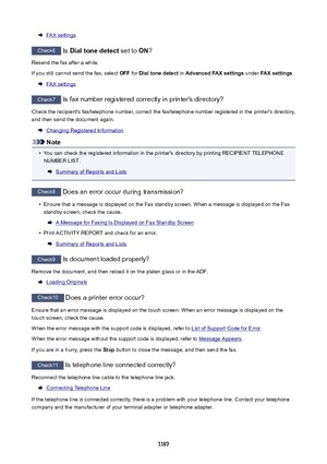 Page 1167FAX settings
Check6 Is Dialtonedetect  set to ON?
Resend the fax after a while.
If you still cannot send the fax, select  OFF for Dialtonedetect  in AdvancedFAXsettings  under FAXsettings .
FAX settings
Check7
 Is fax number registered correctly in printer's directory?
Check the recipient's fax/telephone number, correct the fax/telephone number registered in the printer's directory,
and then send the document again.
Changing Registered Information
Note
