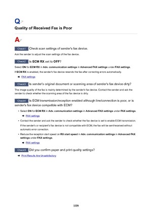 Page 1175QualityofReceivedFaxisPoor
Check1 Check scan settings of sender's fax device.
Ask the sender to adjust the scan settings of the fax device.
Check2  Is ECMRX  set to OFF?
Select  ON for  ECMRX  in Adv.communicationsettings  in AdvancedFAXsettings  under FAXsettings .
If  ECMRX  is enabled, the sender's fax device resends the fax after correcting errors automatically.
FAX settings
Check3
 Is sender's original document or scanning area of sender's fax device dirty?
The image...