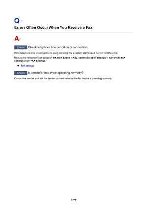 Page 1177ErrorsOftenOccurWhenYouReceiveaFax
Check1 Check telephone line condition or connection.
If the telephone line or connection is poor, reducing the reception start speed may correct the error.
Reduce the reception start speed on  RXstartspeed in Adv.communicationsettings  in AdvancedFAX
settings  under FAXsettings .
FAX settings
Check2
 Is sender's fax device operating normally?
Contact the sender and ask the sender to check whether the fax device is operating normally.
1177 