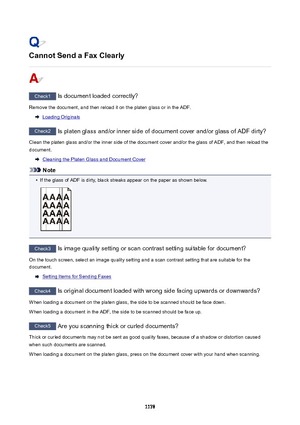 Page 1178CannotSendaFaxClearly
Check1 Is document loaded correctly?
Remove the document, and then reload it on the platen glass or in the ADF.
Loading Originals
Check2  Is platen glass and/or inner side of document cover and/or glass of ADF dirty?
Clean the platen glass and/or the inner side of the document cover and/or the glass of ADF, and then reload the document.
Cleaning the Platen Glass and Document Cover
Note
