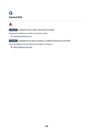 Page 1180CannotDial
Check1 Is telephone line cable connected correctly?
Check that the telephone line cable is connected correctly.
Connecting Telephone Line
Check2  Is telephone line type of printer or external device set correctly?
Check the telephone line type setting and change it as necessary.
Setting Telephone Line Type
1180 