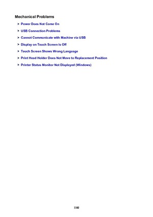 Page 1182MechanicalProblems
PowerDoesNotComeOn
USBConnectionProblems
CannotCommunicatewithMachineviaUSB
DisplayonTouchScreenIsOff
TouchScreenShowsWrongLanguage
PrintHeadHolderDoesNotMovetoReplacementPosition
PrinterStatusMonitorNotDisplayed(Windows)
1182 