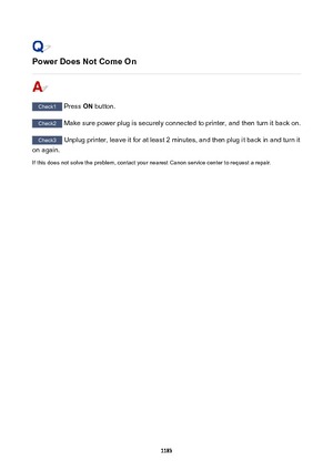 Page 1183PowerDoesNotComeOn
Check1 Press ON button.
Check2
 Make sure power plug is securely connected to printer, and then turn it back on.
Check3 Unplug printer, leave it for at least 2 minutes, and then plug it back in and turn it
on again.
If this does not solve the problem, contact your nearest Canon service center to request a repair.
1183 