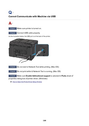 Page 1185CannotCommunicatewithMachineviaUSB
Check1 Make sure printer is turned on.
Check2 Connect USB cable properly.
As the illustration below, the USB port is at the back of the printer.
Check3  Do not start IJ Network Tool while printing. (Mac OS)
Check4 Do not print while IJ Network Tool is running. (Mac OS)
Check5 Make sure  Enablebidirectionalsupport  is selected in Ports sheet of
properties dialog box of printer driver. (Windows)
How to Open the Printer Driver Setup Window
1185 