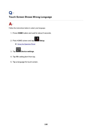 Page 1187TouchScreenShowsWrongLanguage
Follow the instructions below to select your language.
1.
Press HOME  button and wait for about 5 seconds.
2.
Flick HOME screen and tap  Setup .
Using the Operation Panel
3.
Tap  Devicesettings .
4.
Tap fifth setting item from top.
5.
Tap a language for touch screen.
1187 