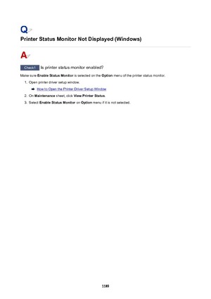 Page 1189PrinterStatusMonitorNotDisplayed(Windows)
Check1 Is printer status monitor enabled?
Make sure  EnableStatusMonitor  is selected on the Option menu of the printer status monitor.
1.
Open printer driver setup window.
How to Open the Printer Driver Setup Window
2.
On Maintenance  sheet, click ViewPrinterStatus .
3.
Select EnableStatusMonitor  on Option  menu if it is not selected.
1189 
