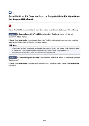 Page 1193Easy-WebPrintEXDoesNotStartorEasy-WebPrintEXMenuDoesNotAppear(Windows)
If Easy-WebPrint EX does not start or its menu does not appear on Internet Explorer, check the following.
Check1  Is CanonEasy-WebPrintEX  displayed on Toolbars menu in Internet
Explorer's  View menu?
If  CanonEasy-WebPrintEX  is not displayed, Easy-WebPrint EX is not installed on your computer. Install the
latest version of Easy-WebPrint EX from the Canon website.
Note
