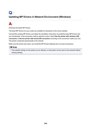 Page 1194UpdatingMPDriversinNetworkEnvironment(Windows)
Download the latest MP Drivers.
The latest MP Drivers for your model are available for download on the Canon website.
Uninstall the existing MP Drivers and follow the installation instructions to install the latest MP Drivers that
you downloaded. In the connection method selection screen, select  UsetheprinterwithwirelessLAN
connection  or UsetheprinterwithwiredLANconnection  according to the connection method you use.
The printer is...