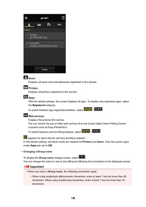 Page 123UsersDisplays all users and mail addresses registered in the domain.
PrintersDisplays all printers registered in the domain.
AppsWith the default settings, the screen displays all apps. To display only registered apps, selectthe  Registered  category.
To switch between app registration/deletion, select 
 / .
Webservices Displays the external link service.You can restrict the use of other web services that use Canon Inkjet Cloud Printing Center
accounts such as Easy-PhotoPrint+.
To switch between...