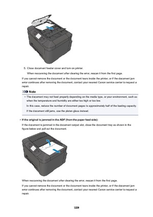 Page 12285.
Close document feeder cover and turn on printer.
When rescanning the document after clearing the error, rescan it from the first page.
If you cannot remove the document or the document tears inside the printer, or if the document jam error continues after removing the document, contact your nearest Canon service center to request a
repair.
Note
