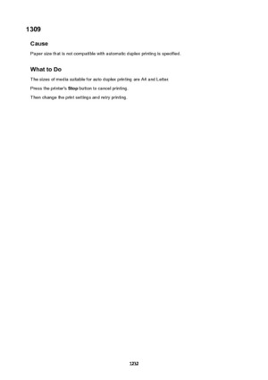 Page 12321309Cause
Paper size that is not compatible with automatic duplex printing is specified.
WhattoDo
The sizes of media suitable for auto duplex printing are A4 and Letter.
Press the printer's  Stop button to cancel printing.
Then change the print settings and retry printing.
1232 