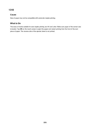 Page 12331310Cause
Size of paper may not be compatible with automatic duplex printing.
WhattoDo
The sizes of media suitable for auto duplex printing are A4 and Letter. Make sure paper of the correct size is loaded. Tap  OK on the touch screen to eject the paper and restart printing from the front of the next
piece of paper. The reverse side of the ejected sheet is not printed.
1233 