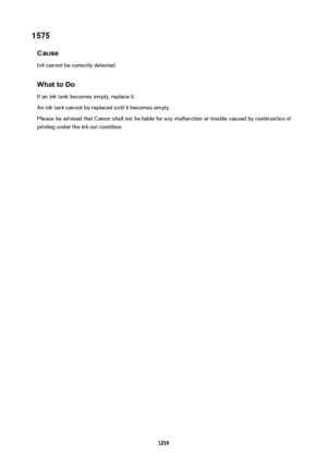 Page 12351575Cause
Ink cannot be correctly detected.
WhattoDo If an ink tank becomes empty, replace it.
An ink tank cannot be replaced until it becomes empty.
Please be advised that Canon shall not be liable for any malfunction or trouble caused by continuation of printing under the ink out condition.
1235 