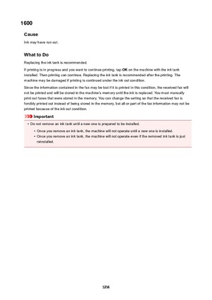 Page 12361600Cause
Ink may have run out.
WhattoDo Replacing the ink tank is recommended.
If printing is in progress and you want to continue printing, tap  OK on the machine with the ink tank
installed. Then printing can continue. Replacing the ink tank is recommended after the printing. The
machine may be damaged if printing is continued under the ink out condition.
Since the information contained in the fax may be lost if it is printed in this condition, the received fax will
not be printed and will be stored...