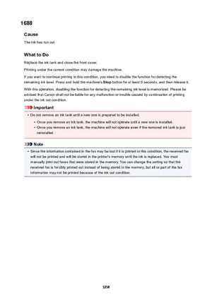 Page 12381688Cause
The ink has run out.
WhattoDoReplace the ink tank and close the front cover.Printing under the current condition may damage the machine.
If you want to continue printing in this condition, you need to disable the function for detecting the
remaining ink level. Press and hold the machine's  Stop button for at least 5 seconds, and then release it.
With this operation, disabling the function for detecting the remaining ink level is memorized. Please be
advised that Canon shall not be liable...
