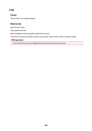 Page 12411754Cause
The ink tank is not installed properly.
WhattoDo Open the front cover.
Then push the ink tank.
After installing the ink tank properly, close the front cover.
If this does not solve the problem, contact your nearest Canon service center to request a repair.
Important
