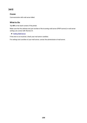 Page 12703415Cause
Communication with mail server failed.
WhattoDoTap  OK on the touch screen of the printer.
Make sure that the address and port number of the incoming mail server (POP3 server) in mail server
settings are correct with Remote UI.
Setting Mail Server
If the error is not resolved, check your mail server condition. For settings and condition of your mail server, contact the administrator of mail server.
1270 