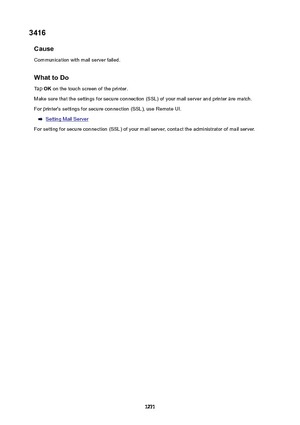 Page 12713416Cause
Communication with mail server failed.
WhattoDoTap  OK on the touch screen of the printer.
Make sure that the settings for secure connection (SSL) of your mail server and printer are match. For printer's settings for secure connection (SSL), use Remote UI.
Setting Mail Server
For setting for secure connection (SSL) of your mail server, contact the administrator of mail server.
1271 