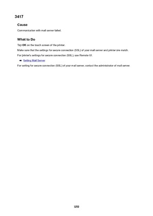 Page 12723417Cause
Communication with mail server failed.
WhattoDoTap  OK on the touch screen of the printer.
Make sure that the settings for secure connection (SSL) of your mail server and printer are match. For printer's settings for secure connection (SSL), use Remote UI.
Setting Mail Server
For setting for secure connection (SSL) of your mail server, contact the administrator of mail server.
1272 