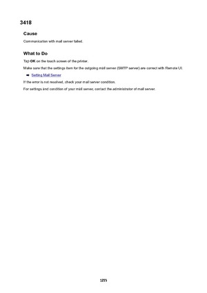 Page 12733418Cause
Communication with mail server failed.
WhattoDoTap  OK on the touch screen of the printer.
Make sure that the settings item for the outgoing mail server (SMTP server) are correct with Remote UI.
Setting Mail Server
If the error is not resolved, check your mail server condition. For settings and condition of your mail server, contact the administrator of mail server.
1273 