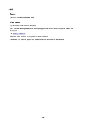 Page 12743419Cause
Communication with mail server failed.
WhattoDoTap  OK on the touch screen of the printer.
Make sure that the outgoing account and outgoing password in mail server settings are correct with Remote UI.
Setting Mail Server
If the error is not resolved, check your mail server condition. For settings and condition of your mail server, contact the administrator of mail server.
1274 