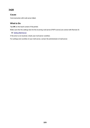 Page 12753420Cause
Communication with mail server failed.
WhattoDoTap  OK on the touch screen of the printer.
Make sure that the settings item for the incoming mail server (POP3 server) are correct with Remote UI.
Setting Mail Server
If the error is not resolved, check your mail server condition. For settings and condition of your mail server, contact the administrator of mail server.
1275 