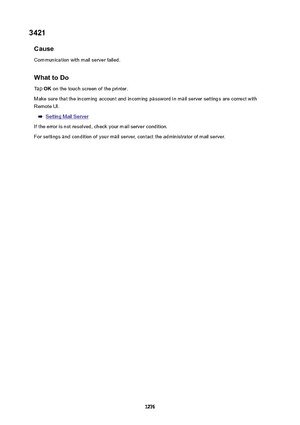 Page 12763421Cause
Communication with mail server failed.
WhattoDoTap  OK on the touch screen of the printer.
Make sure that the incoming account and incoming password in mail server settings are correct with Remote UI.
Setting Mail Server
If the error is not resolved, check your mail server condition. For settings and condition of your mail server, contact the administrator of mail server.
1276 