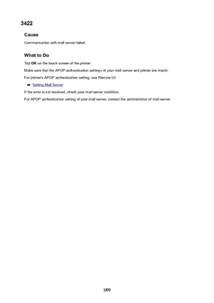 Page 12773422Cause
Communication with mail server failed.
WhattoDoTap  OK on the touch screen of the printer.
Make sure that the APOP authentication settings of your mail server and printer are match.
For printer's APOP authentication setting, use Remote UI.
Setting Mail Server
If the error is not resolved, check your mail server condition. For APOP authentication setting of your mail server, contact the administrator of mail server.
1277 