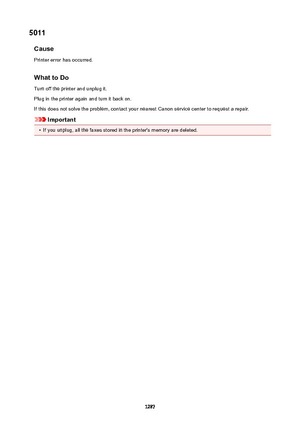 Page 12875011CausePrinter error has occurred.
WhattoDo Turn off the printer and unplug it.
Plug in the printer again and turn it back on. If this does not solve the problem, contact your nearest Canon service center to request a repair.
Important
