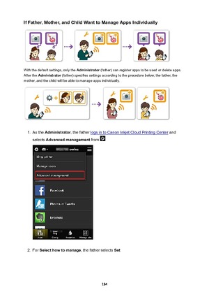 Page 134IfFather,Mother,andChildWanttoManageAppsIndividually
With the default settings, only the Administrator (father) can register apps to be used or delete apps.
After the  Administrator  (father) specifies settings according to the procedure below, the father, the
mother, and the child will be able to manage apps individually.
1.
As the  Administrator , the father logs in to Canon Inkjet Cloud Printing Center  and
selects  Advancedmanagement  from 
2.
For Selecthowtomanage , the father selects...