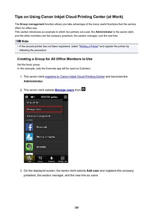 Page 137TipsonUsingCanonInkjetCloudPrintingCenter(atWork)The  Groupmanagement  function allows you take advantage of the many useful functions that the service
offers for office use.
This section introduces an example in which two printers are used, the  Administrator is the senior clerk,
and the other members are the company president, the section manager, and the new hire.
Note
