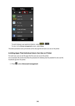 Page 148To switch between app registration/deletion, select  / .
To return to the  Groupmanagement  screen, select Close.
The above procedure sets up Evernote as the only app that all users can use on the printer.
LimitingAppsThatIndividualUsersCanUseonPrinterFor each user, you can set the apps that the user can use on the printer.
As an example, this section describes the procedure for allowing only the president to also use the
Facebook app from the printer.
1.
From , select  Advancedmanagement
148 