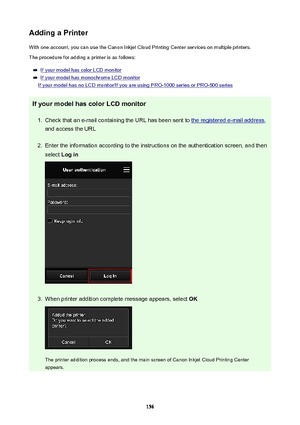Page 156AddingaPrinterWith one account, you can use the Canon Inkjet Cloud Printing Center services on multiple printers.
The procedure for adding a printer is as follows:
If your model has color LCD monitor
If your model has monochrome LCD monitor
If your model has no LCD monitor/If you are using PRO-1000 series or PRO-500 series
IfyourmodelhascolorLCDmonitor
1.
Check that an e-mail containing the URL has been sent to the registered e-mail address ,
and access the URL
2.
Enter the information according...