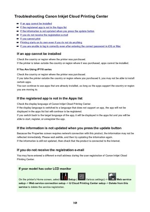 Page 165TroubleshootingCanonInkjetCloudPrintingCenter
If an app cannot be installed
If the registered app is not in the Apps list
If the information is not updated when you press the update button
If you do not receive the registration e-mail
If you cannot print
Printing starts on its own even if you do not do anything
If you are unable to log in correctly even after entering the correct password in iOS or Mac
Ifanappcannotbeinstalled
Check the country or region where the printer was purchased.
If the...