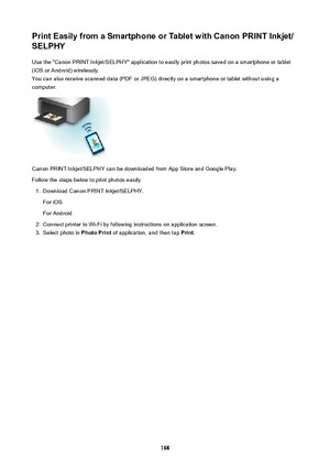 Page 168PrintEasilyfromaSmartphoneorTabletwithCanonPRINTInkjet/
SELPHY
Use the "Canon PRINT Inkjet/SELPHY" application to easily print photos saved on a smartphone or tablet
(iOS or Android) wirelessly.
You can also receive scanned data (PDF or JPEG) directly on a smartphone or tablet without using a
computer.
Canon PRINT Inkjet/SELPHY can be downloaded from App Store and Google Play.
Follow the steps below to print photos easily.
1.
Download Canon PRINT Inkjet/SELPHY.
For iOS
For Android
2....