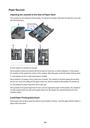 Page 173PaperSourcesAdjustingthecassettetotheSizeofPaperUsedThe cassette can be adjusted to three lengths. To extend the cassette, hold down the lock (A) as you pull
the front toward you.
B: Lock position for stowing the cassette
Set to position B when the machine will not be used for some time, or before shipping it. In this position,
the cassette is flush against the surface of the machine. Note that paper cannot be loaded in this position.
C: Lock position for A4 or Letter-sized paper or smaller
Set...