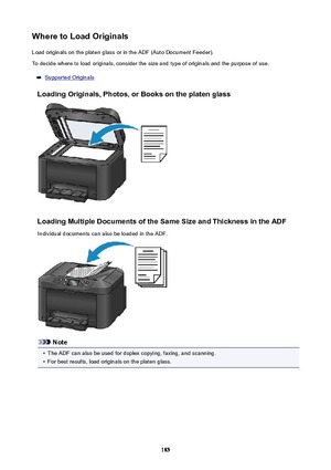 Page 185WheretoLoadOriginalsLoad originals on the platen glass or in the ADF (Auto Document Feeder).To decide where to load originals, consider the size and type of originals and the purpose of use.
Supported Originals
LoadingOriginals,Photos,orBooksontheplatenglass
LoadingMultipleDocumentsoftheSameSizeandThicknessintheADF
Individual documents can also be loaded in the ADF.
Note
