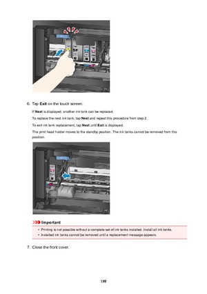 Page 1996.
Tap Exit on the touch screen.
If  Next  is displayed, another ink tank can be replaced.
To replace the next ink tank, tap  Next and repeat this procedure from step 2.
To exit ink tank replacement, tap  Next until  Exit is displayed.
The print head holder moves to the standby position. The ink tanks cannot be removed from this position.
Important
