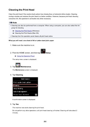 Page 210CleaningthePrintHeadClean the print head if the nozzle check pattern has missing lines or horizontal white streaks. Cleaning
unclogs nozzles and restores the print head to a better condition. However, because print head cleaning
consumes ink, this operation is advisable only when necessary.
Note
