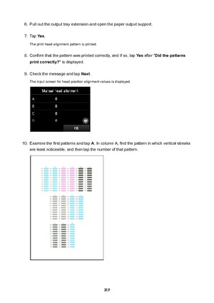 Page 2176.Pull out the output tray extension and open the paper output support.7.
Tap Yes.
The print head alignment pattern is printed.
8.
Confirm that the pattern was printed correctly, and if so, tap  Yes after " Didthepatterns
printcorrectly? " is displayed.
9.
Check the message and tap  Next.
The input screen for head position alignment values is displayed.
10.
Examine the first patterns and tap  A. In column A, find the pattern in which vertical streaks
are least noticeable, and then tap the...