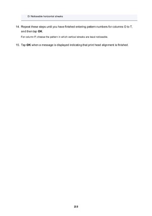 Page 219D: Noticeable horizontal streaks14.
Repeat these steps until you have finished entering pattern numbers for columns O to T,
and then tap  OK.
For column P, choose the pattern in which vertical streaks are least noticeable.
15.
Tap  OK when a message is displayed indicating that print head alignment is finished.
219 