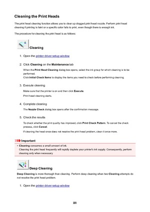 Page 221CleaningthePrintHeadsThe print head cleaning function allows you to clear up clogged print head nozzle. Perform print head
cleaning if printing is faint or a specific color fails to print, even though there is enough ink.
The procedure for cleaning the print head is as follows:
Cleaning
1.
Open the printer driver setup window
2.
Click  Cleaning  on the Maintenance  tab
When the  PrintHeadCleaning  dialog box opens, select the ink group for which cleaning is to be
performed.
Click...