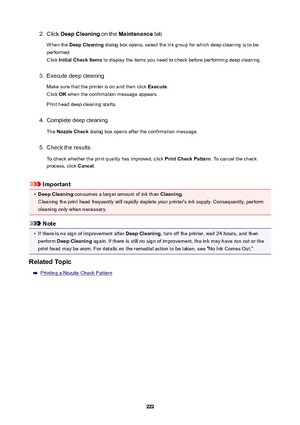 Page 2222.Click DeepCleaning  on the Maintenance  tab
When the  DeepCleaning  dialog box opens, select the ink group for which deep cleaning is to be
performed.
Click  InitialCheckItems  to display the items you need to check before performing deep cleaning.3.
Execute deep cleaning
Make sure that the printer is on and then click  Execute.
Click  OK when the confirmation message appears.
Print head deep cleaning starts.
4.
Complete deep cleaning
The  NozzleCheck  dialog box opens after the confirmation...