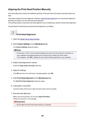 Page 224AligningthePrintHeadPositionManuallyPrint head alignment corrects the installation positions of the print head and improves deviated colors and
lines.
This printer supports two head alignment methods: 
automatic head alignment  and manual head alignment.
Normally, the printer is set for automatic head alignment.
If the printing results of automatic print head alignment are not satisfactory, perform manual head alignment.
The procedure for performing manual print head alignment is as follows:...