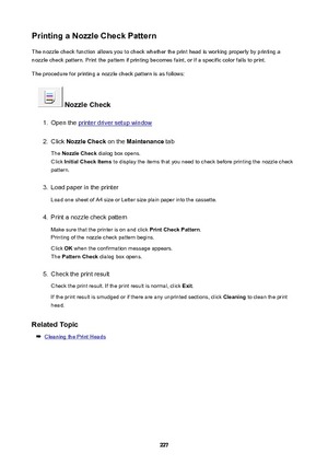 Page 227PrintingaNozzleCheckPatternThe nozzle check function allows you to check whether the print head is working properly by printing anozzle check pattern. Print the pattern if printing becomes faint, or if a specific color fails to print.
The procedure for printing a nozzle check pattern is as follows:
NozzleCheck
1.
Open the printer driver setup window
2.
Click  NozzleCheck  on the Maintenance  tab
The  NozzleCheck  dialog box opens.
Click  InitialCheckItems  to display the items that you need to...